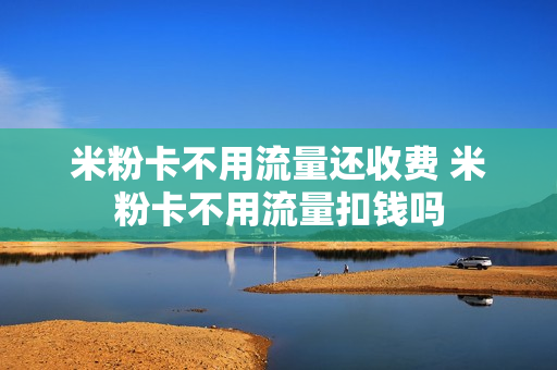 米粉卡不用流量还收费 米粉卡不用流量扣钱吗