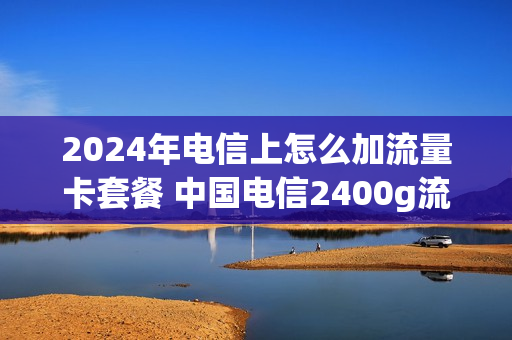 2024年电信上怎么加流量卡套餐 中国电信2400g流量卡办理