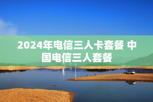 2024年电信三人卡套餐 中国电信三人套餐