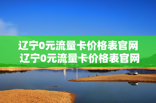 辽宁0元流量卡价格表官网 辽宁0元流量卡价格表官网下载