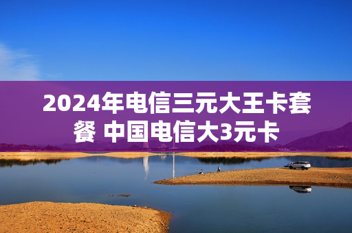 2024年电信三元大王卡套餐 中国电信大3元卡