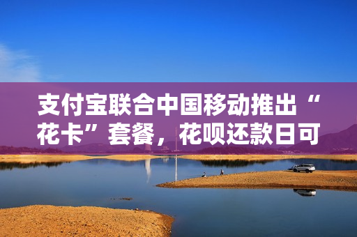 支付宝联合中国移动推出“花卡”套餐，花呗还款日可延后至15号