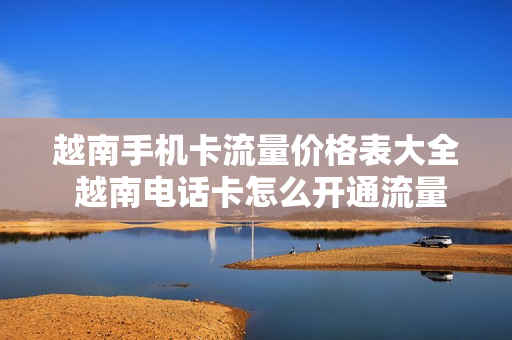 越南手机卡流量价格表大全 越南电话卡怎么开通流量包