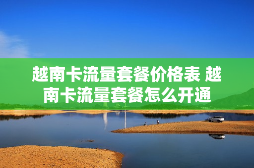 越南卡流量套餐价格表 越南卡流量套餐怎么开通