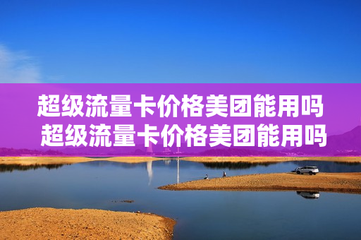 超级流量卡价格美团能用吗 超级流量卡价格美团能用吗