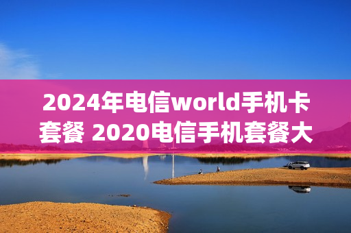 2024年电信world手机卡套餐 2020电信手机套餐大全4g