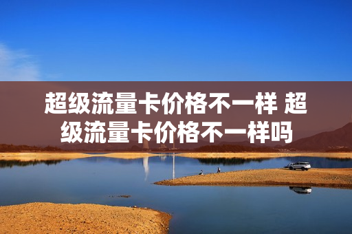 超级流量卡价格不一样 超级流量卡价格不一样吗