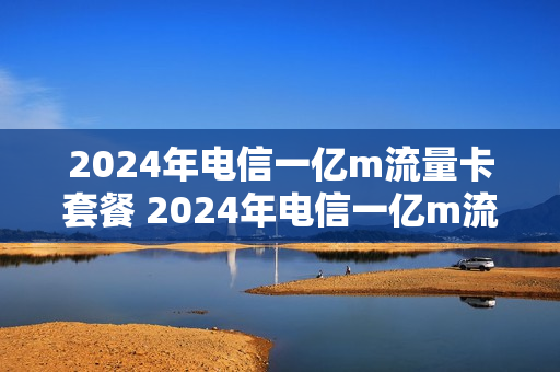 2024年电信一亿m流量卡套餐 2024年电信一亿m流量卡套餐多少钱