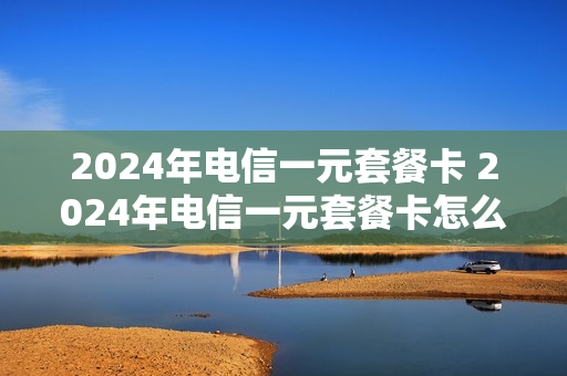2024年电信一元套餐卡 2024年电信一元套餐卡怎么办理