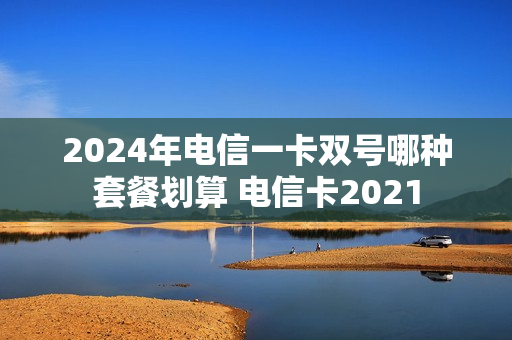 2024年电信一卡双号哪种套餐划算 电信卡2021