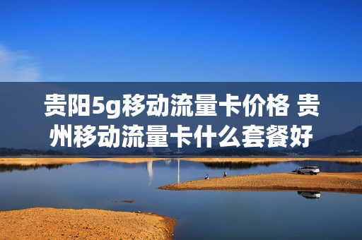 贵阳5g移动流量卡价格 贵州移动流量卡什么套餐好