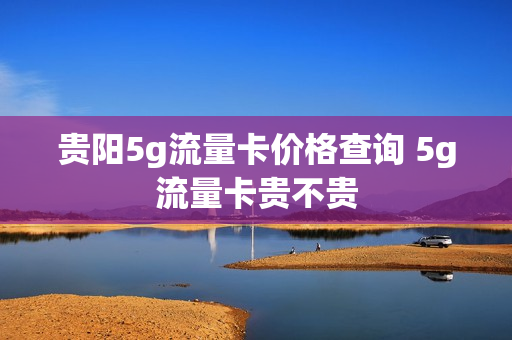 贵阳5g流量卡价格查询 5g流量卡贵不贵