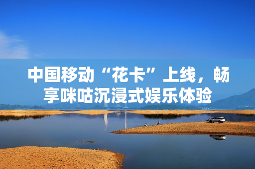 中国移动“花卡”上线，畅享咪咕沉浸式娱乐体验