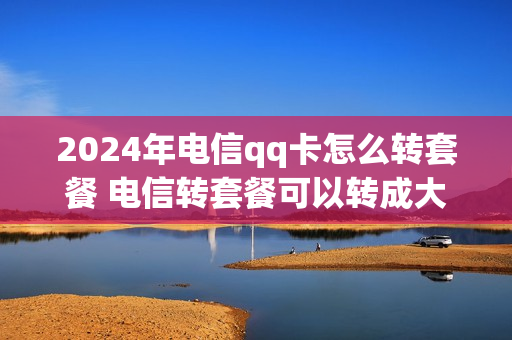 2024年电信qq卡怎么转套餐 电信转套餐可以转成大王卡吗