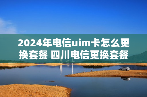 2024年电信uim卡怎么更换套餐 四川电信更换套餐