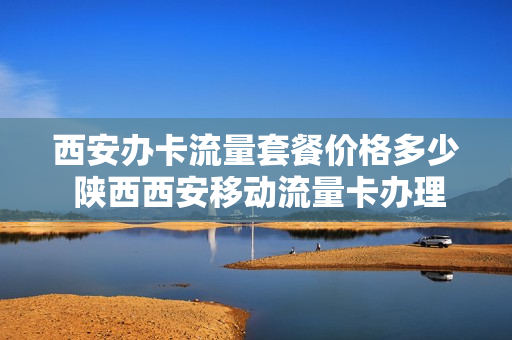 西安办卡流量套餐价格多少 陕西西安移动流量卡办理