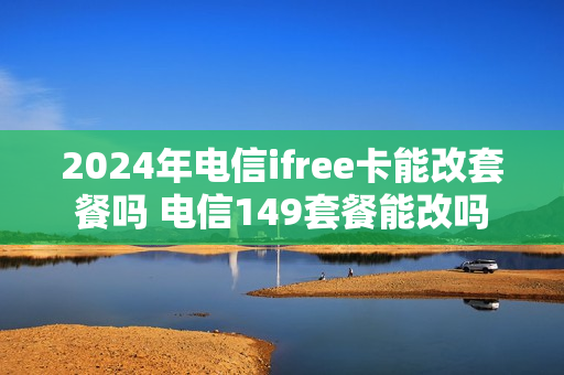 2024年电信ifree卡能改套餐吗 电信149套餐能改吗