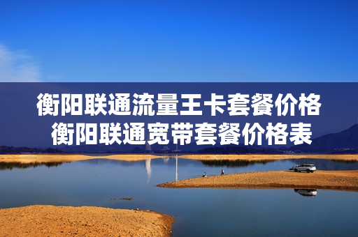 衡阳联通流量王卡套餐价格 衡阳联通宽带套餐价格表
