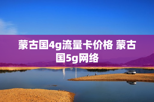 蒙古国4g流量卡价格 蒙古国5g网络