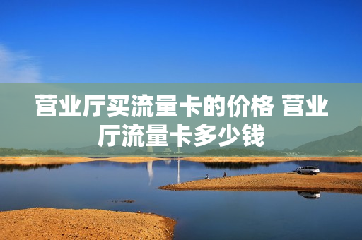 营业厅买流量卡的价格 营业厅流量卡多少钱