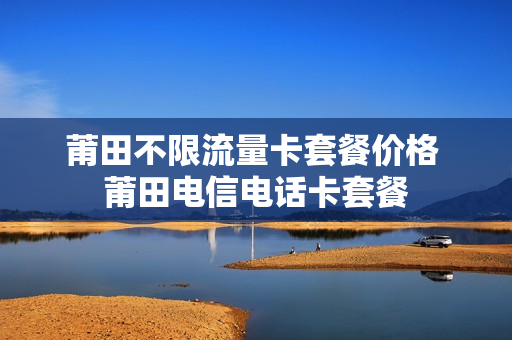 莆田不限流量卡套餐价格 莆田电信电话卡套餐