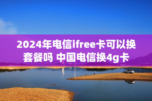 2024年电信ifree卡可以换套餐吗 中国电信换4g卡
