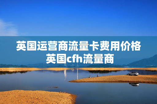 英国运营商流量卡费用价格 英国cfh流量商
