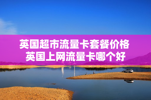 英国超市流量卡套餐价格 英国上网流量卡哪个好