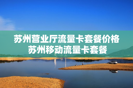 苏州营业厅流量卡套餐价格 苏州移动流量卡套餐