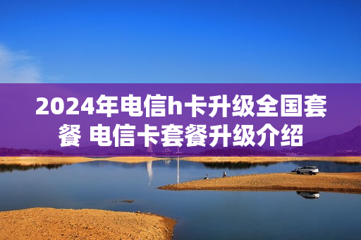 2024年电信h卡升级全国套餐 电信卡套餐升级介绍