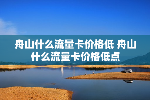 舟山什么流量卡价格低 舟山什么流量卡价格低点