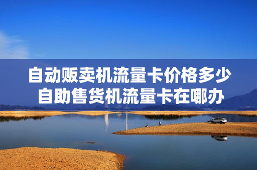 自动贩卖机流量卡价格多少 自助售货机流量卡在哪办理