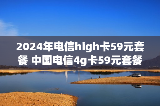 2024年电信high卡59元套餐 中国电信4g卡59元套餐