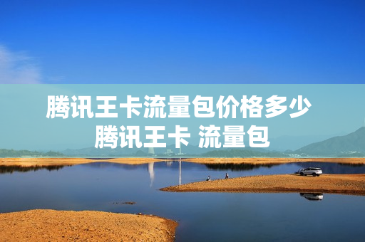 腾讯王卡流量包价格多少 腾讯王卡 流量包