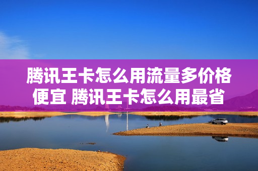 腾讯王卡怎么用流量多价格便宜 腾讯王卡怎么用最省钱