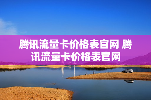 腾讯流量卡价格表官网 腾讯流量卡价格表官网