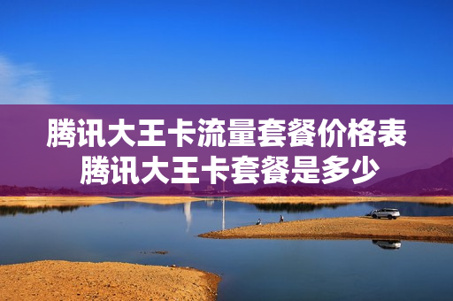 腾讯大王卡流量套餐价格表 腾讯大王卡套餐是多少