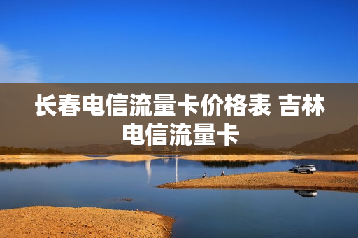 长春电信流量卡价格表 吉林电信流量卡
