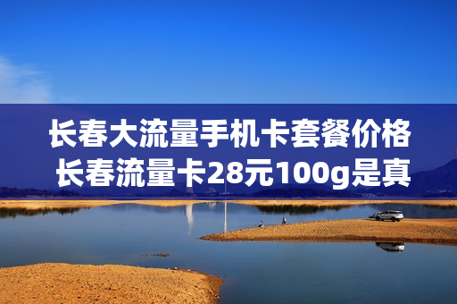 长春大流量手机卡套餐价格 长春流量卡28元100g是真的吗