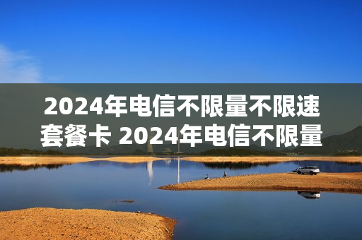 2024年电信不限量不限速套餐卡 2024年电信不限量不限速套餐卡是真的吗