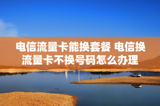 电信流量卡能换套餐 电信换流量卡不换号码怎么办理