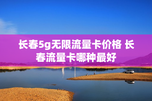 长春5g无限流量卡价格 长春流量卡哪种最好