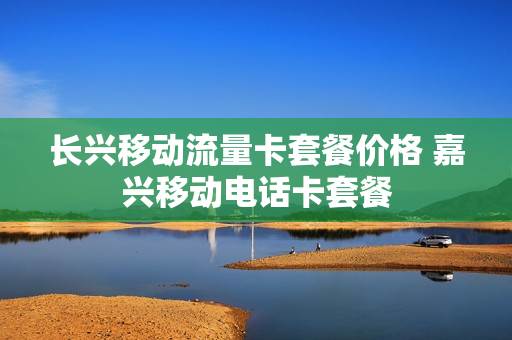 长兴移动流量卡套餐价格 嘉兴移动电话卡套餐