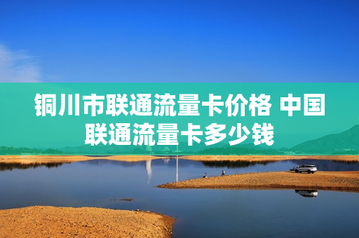 铜川市联通流量卡价格 中国联通流量卡多少钱