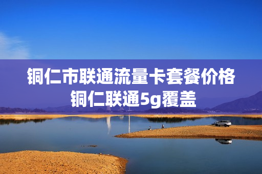 铜仁市联通流量卡套餐价格 铜仁联通5g覆盖