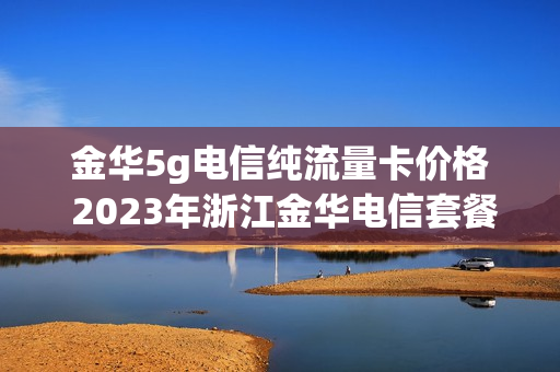 金华5g电信纯流量卡价格 2023年浙江金华电信套餐
