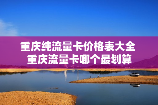 重庆纯流量卡价格表大全 重庆流量卡哪个最划算