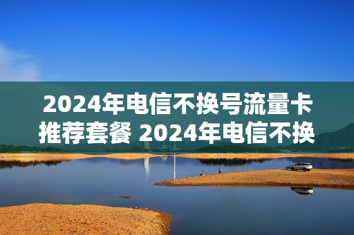 2024年电信不换号流量卡推荐套餐 2024年电信不换号流量卡推荐套餐是真的吗
