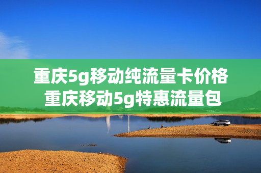 重庆5g移动纯流量卡价格 重庆移动5g特惠流量包