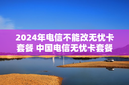 2024年电信不能改无忧卡套餐 中国电信无忧卡套餐网上变更